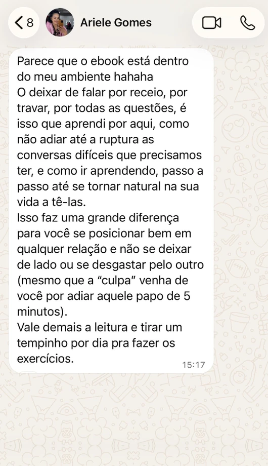 Mensagem de Ariele Gomes no WhatsApp: Parece que o ebook está dentro do meu ambiente hahaha. O deixar de falar por receio, por travar, por todas as questões, é isso que aprendi por aqui, como não adiar até a ruptura as conversas difíceis que precisamos ter, e como ir aprendendo, passo a passo até se tornar natural na sua vida a tê-las. Isso faz uma grande diferença para você se posicionar bem em qualquer relação e não se deixar de lado ou se desgastar pelo outro (mesmo que a “culpa” venha de você por adiar aquele papo de 5 minutos). Vale demais a leitura e tirar um tempinho por dia pra fazer os exercícios.
