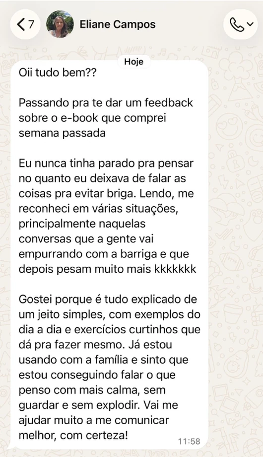 Mensagem de Eliane Campos no WhatsApp: Oii tudo bem?? Passando pra te dar um feedback sobre o e-book que comprei semana passada. Eu nunca tinha parado pra pensar no quanto eu deixava de falar as coisas pra evitar briga. Lendo, me reconheci em várias situações, principalmente naquelas conversas que a gente vai empurrando com a barriga e que depois pesam muito mais kkkkkkk. Gostei porque é tudo explicado de um jeito simples, com exemplos do dia a dia e exercícios curtinhos que dá pra fazer mesmo. Já estou usando com a família e sinto que estou conseguindo falar o que penso com mais calma, sem guardar e sem explodir. Vai me ajudar muito a me comunicar melhor, com certeza!