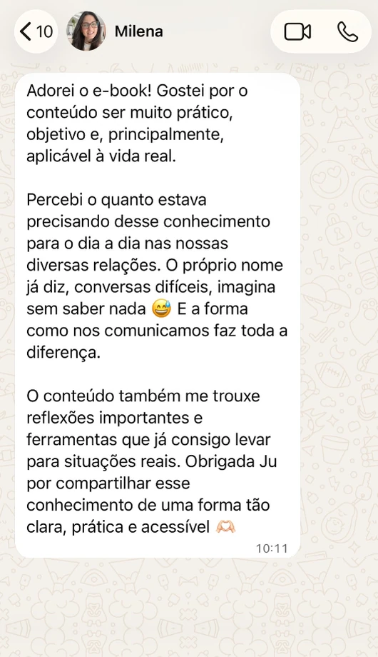 Mensagem de Milena no WhatsApp: Adorei o e-book! Gostei por o conteúdo ser muito prático, objetivo e, principalmente, aplicável à vida real. Percebi o quanto estava precisando desse conhecimento para o dia a dia nas nossas diversas relações. O próprio nome já diz, conversas difíceis, imagina sem saber nada. E a forma como nos comunicamos faz toda a diferença. O conteúdo também me trouxe reflexões importantes e ferramentas que já consigo levar para situações reais. Obrigada Ju por compartilhar esse conhecimento de uma forma tão clara, prática e acessível.